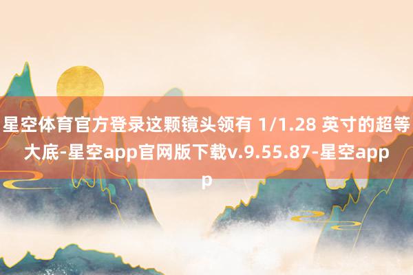 星空体育官方登录这颗镜头领有 1/1.28 英寸的超等大底-星空app官网版下载v.9.55.87-星空app