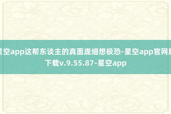 星空app这帮东谈主的真面庞细想极恐-星空app官网版下载v.9.55.87-星空app