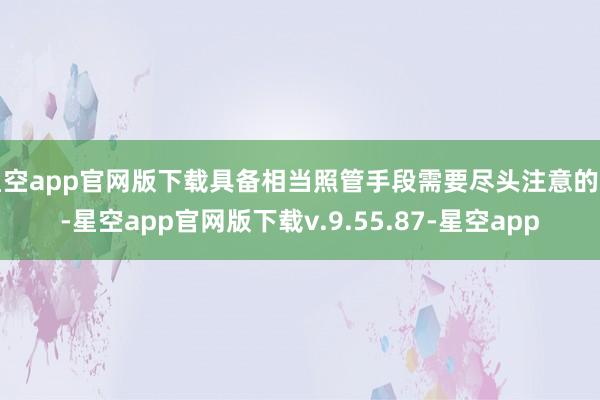 星空app官网版下载具备相当照管手段需要尽头注意的是-星空app官网版下载v.9.55.87-星空app