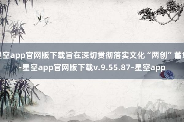 星空app官网版下载旨在深切贯彻落实文化“两创”蓄意-星空app官网版下载v.9.55.87-星空app