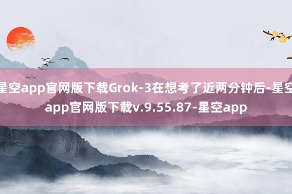 星空app官网版下载Grok-3在想考了近两分钟后-星空app官网版下载v.9.55.87-星空app