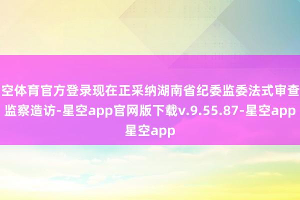 星空体育官方登录现在正采纳湖南省纪委监委法式审查和监察造访-星空app官网版下载v.9.55.87-星空app
