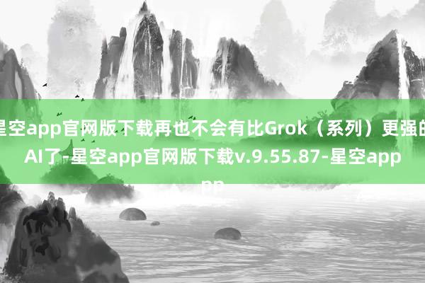 星空app官网版下载再也不会有比Grok（系列）更强的AI了-星空app官网版下载v.9.55.87-星空app