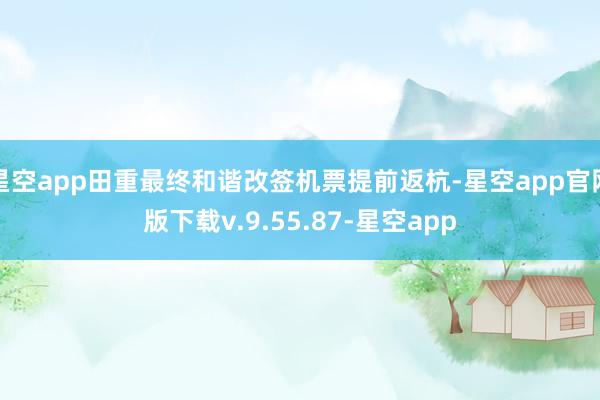 星空app田重最终和谐改签机票提前返杭-星空app官网版下载v.9.55.87-星空app