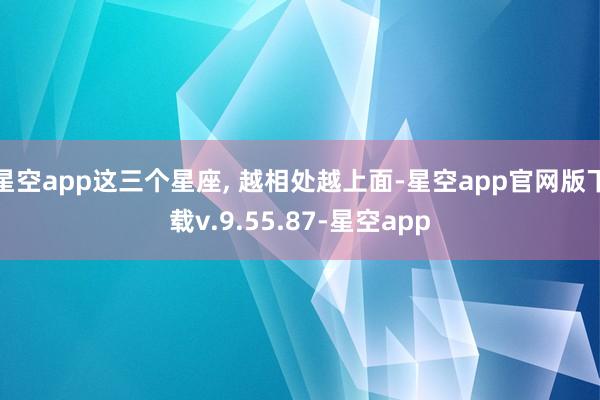 星空app这三个星座, 越相处越上面-星空app官网版下载v.9.55.87-星空app