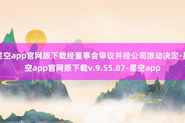 星空app官网版下载经董事会审议并经公司激动决定-星空app官网版下载v.9.55.87-星空app