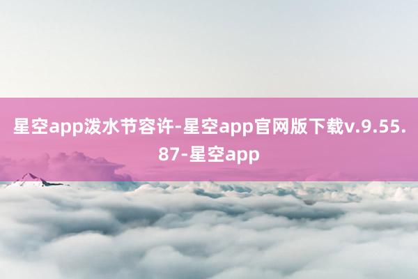 星空app泼水节容许-星空app官网版下载v.9.55.87-星空app