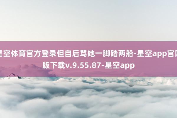星空体育官方登录但自后骂她一脚踏两船-星空app官网版下载v.9.55.87-星空app