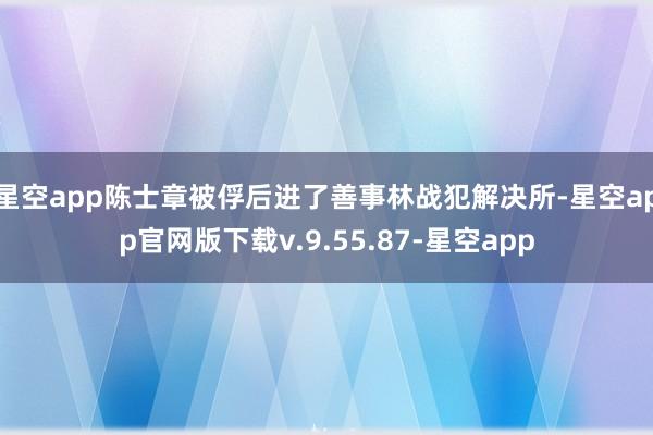 星空app陈士章被俘后进了善事林战犯解决所-星空app官网版下载v.9.55.87-星空app