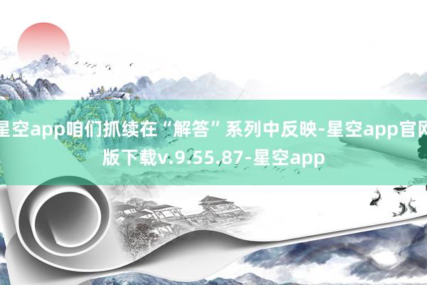 星空app咱们抓续在“解答”系列中反映-星空app官网版下载v.9.55.87-星空app