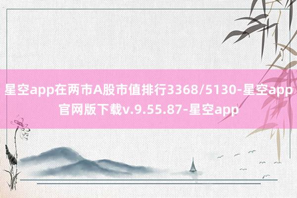 星空app在两市A股市值排行3368/5130-星空app官网版下载v.9.55.87-星空app