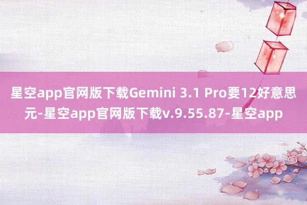 星空app官网版下载Gemini 3.1 Pro要12好意思元-星空app官网版下载v.9.55.87-星空app
