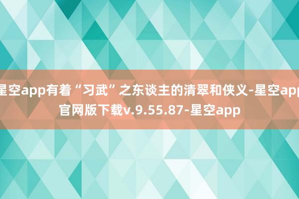 星空app有着“习武”之东谈主的清翠和侠义-星空app官网版下载v.9.55.87-星空app