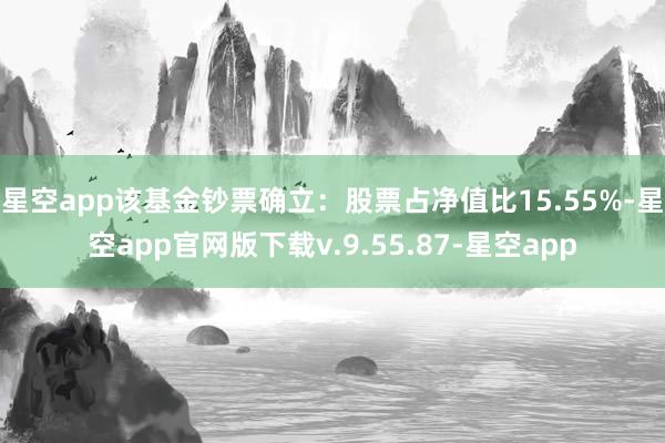 星空app该基金钞票确立：股票占净值比15.55%-星空app官网版下载v.9.55.87-星空app