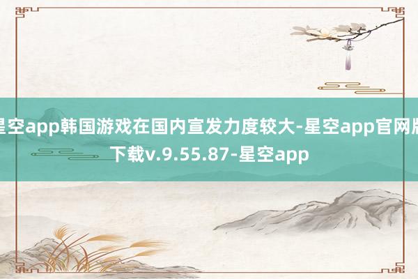 星空app韩国游戏在国内宣发力度较大-星空app官网版下载v.9.55.87-星空app