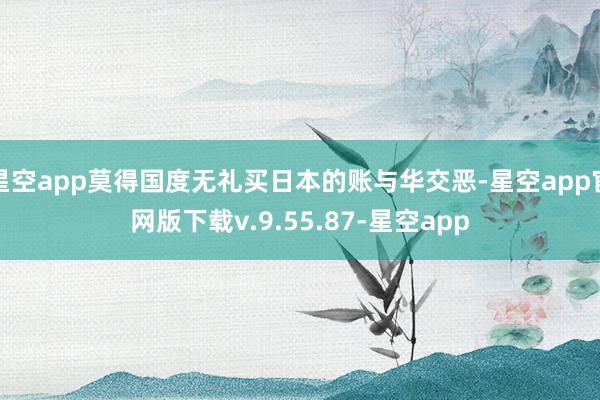 星空app莫得国度无礼买日本的账与华交恶-星空app官网版下载v.9.55.87-星空app
