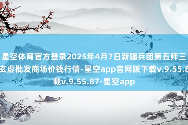 星空体育官方登录2025年4月7日新疆兵团第五师三和农副居品玄虚批发商场价钱行情-星空app官网版下载v.9.55.87-星空app