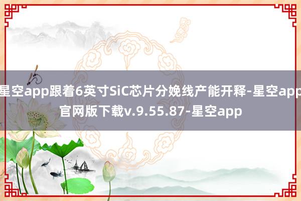星空app跟着6英寸SiC芯片分娩线产能开释-星空app官网版下载v.9.55.87-星空app