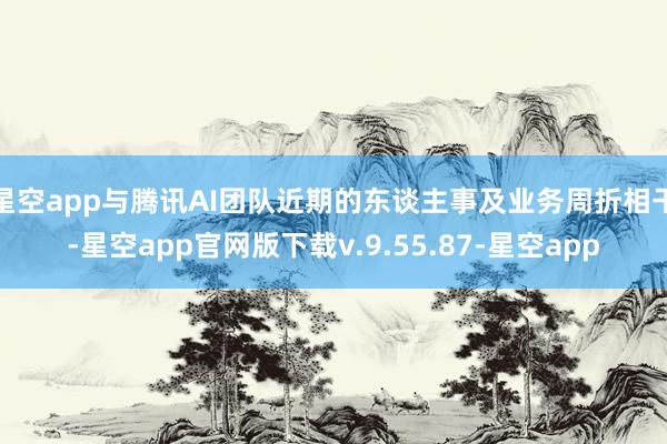星空app与腾讯AI团队近期的东谈主事及业务周折相干-星空app官网版下载v.9.55.87-星空app