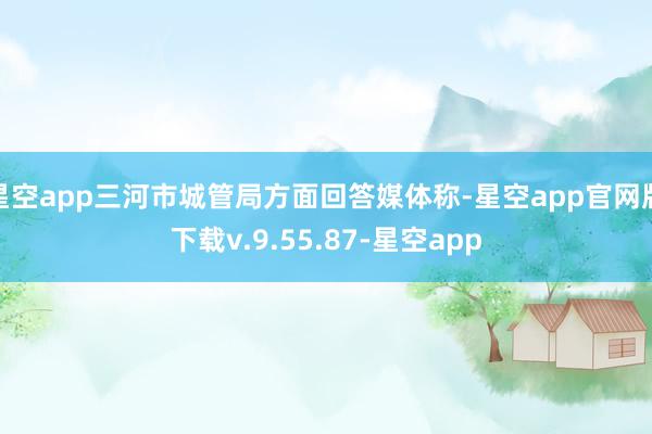 星空app三河市城管局方面回答媒体称-星空app官网版下载v.9.55.87-星空app