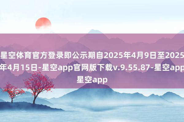 星空体育官方登录即公示期自2025年4月9日至2025年4月15日-星空app官网版下载v.9.55.87-星空app