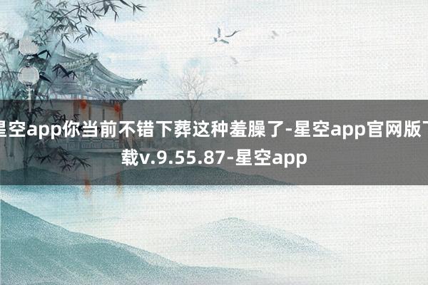 星空app你当前不错下葬这种羞臊了-星空app官网版下载v.9.55.87-星空app