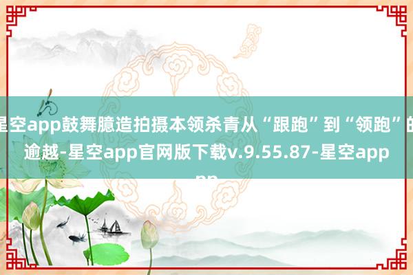 星空app鼓舞臆造拍摄本领杀青从“跟跑”到“领跑”的逾越-星空app官网版下载v.9.55.87-星空app